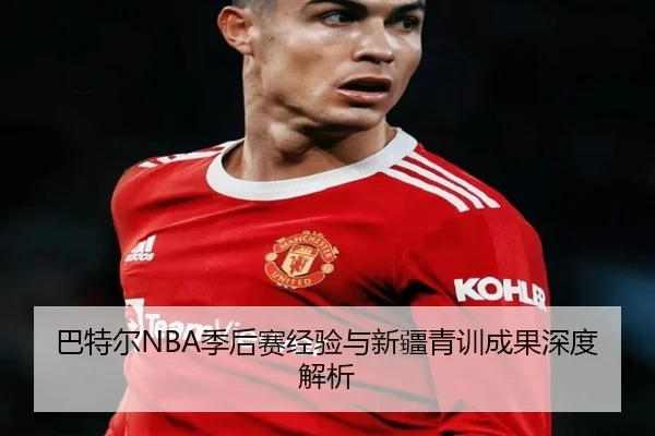 巴特尔NBA季后赛经验与新疆青训成果深度解析